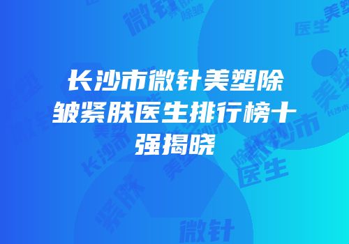 长沙市微针美塑除皱紧肤医生排行榜十强揭晓