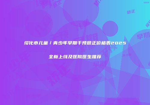 绥化市儿童／青少年早期干预矫正价格表2025全新上线及医院医生推荐