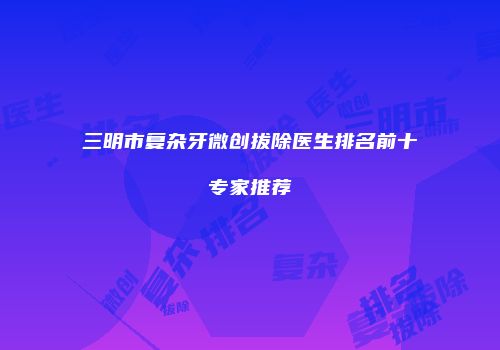 三明市复杂牙微创拔除医生排名前十专家推荐