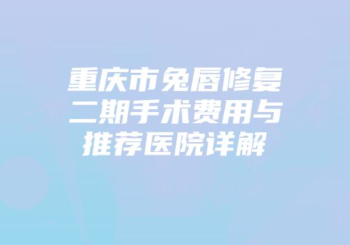 重庆市兔唇修复二期手术费用与推荐医院详解