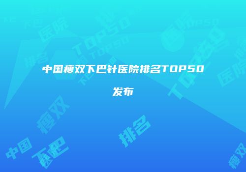 中国瘦双下巴针医院排名TOP50发布
