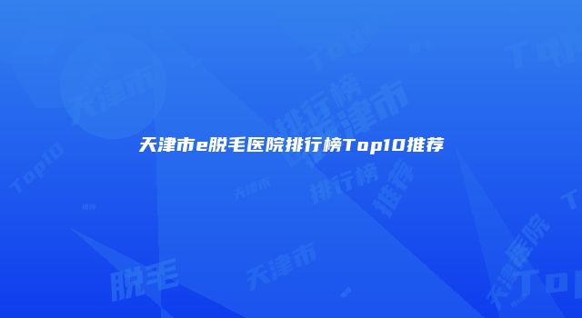 天津市e脱毛医院排行榜Top10推荐
