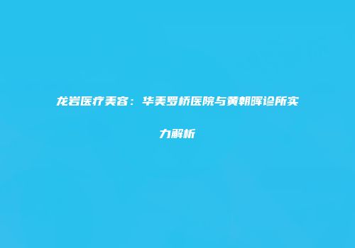 龙岩医疗美容：华美罗桥医院与黄朝晖诊所实力解析