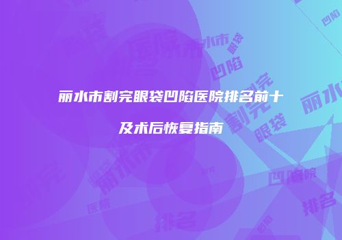 丽水市割完眼袋凹陷医院排名前十及术后恢复指南