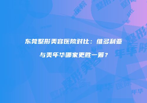 东莞整形美容医院对比：维多利亚与美年华哪家更胜一筹？