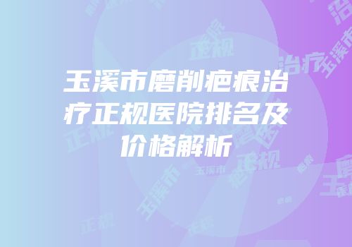玉溪市磨削疤痕治疗正规医院排名及价格解析