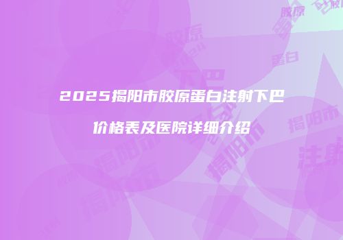 2025揭阳市胶原蛋白注射下巴价格表及医院详细介绍