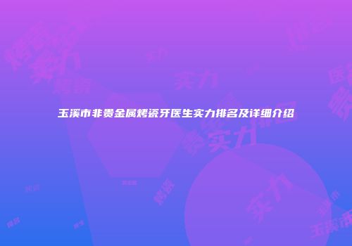 玉溪市非贵金属烤瓷牙医生实力排名及详细介绍
