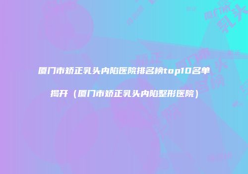 厦门市矫正乳头内陷医院排名榜top10名单揭开（厦门市矫正乳头内陷整形医院）