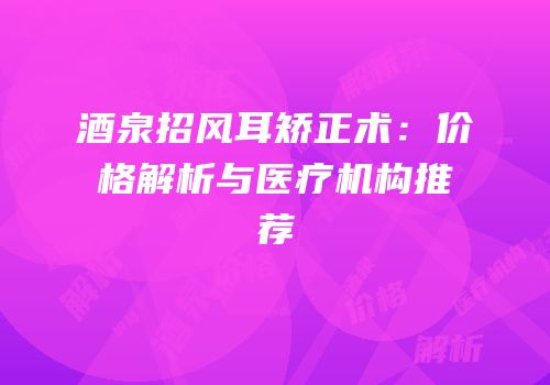 酒泉招风耳矫正术：价格解析与医疗机构推荐