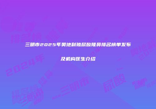三明市2025年奥地利玻尿酸隆鼻排名榜单发布及机构医生介绍