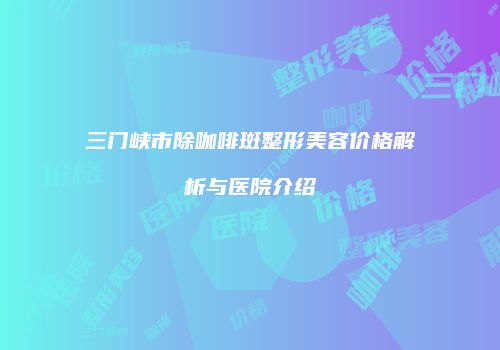三门峡市除咖啡斑整形美容价格解析与医院介绍