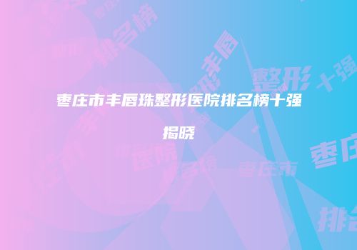 枣庄市丰唇珠整形医院排名榜十强揭晓