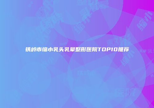 铁岭市缩小乳头乳晕整形医院TOP10推荐
