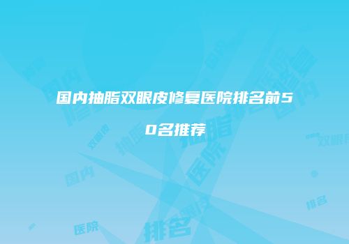 国内抽脂双眼皮修复医院排名前50名推荐