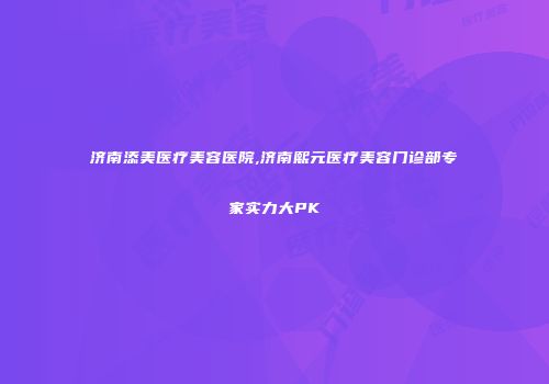 济南添美医疗美容医院,济南熙元医疗美容门诊部专家实力大PK