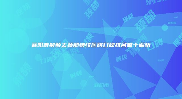 襄阳市射频去颈部皱纹医院口碑排名前十解析
