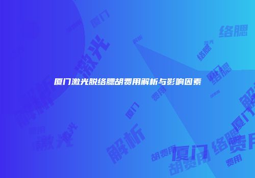 厦门激光脱络腮胡费用解析与影响因素