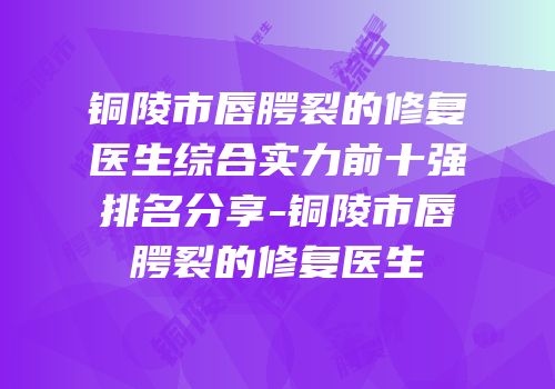 铜陵市唇腭裂的修复医生综合实力前十强排名分享-铜陵市唇腭裂的修复医生