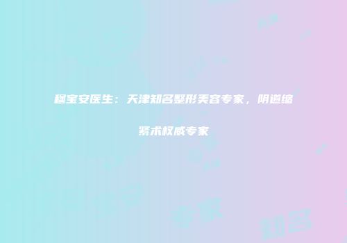 穆宝安医生：天津知名整形美容专家，阴道缩紧术权威专家
