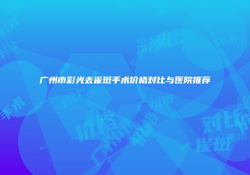 广州市彩光去雀斑手术价格对比与医院推荐