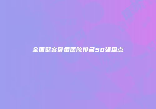 全国整容卧蚕医院排名50强盘点