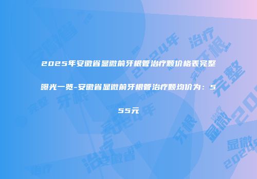 2025年安徽省显微前牙根管治疗颗价格表完整曝光一览-安徽省显微前牙根管治疗颗均价为：555元