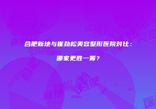 合肥新地与崔劲松美容整形医院对比：哪家更胜一筹？