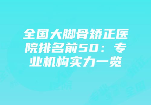 全国大脚骨矫正医院排名前50：专业机构实力一览