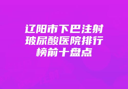 辽阳市下巴注射玻尿酸医院排行榜前十盘点