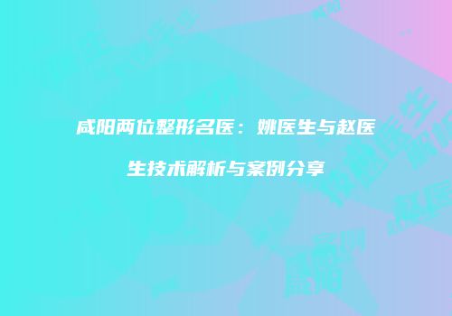 咸阳两位整形名医：姚医生与赵医生技术解析与案例分享