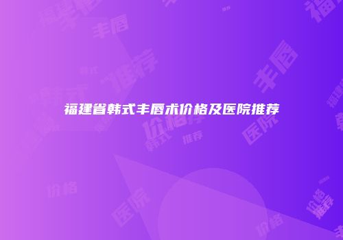 福建省韩式丰唇术价格及医院推荐