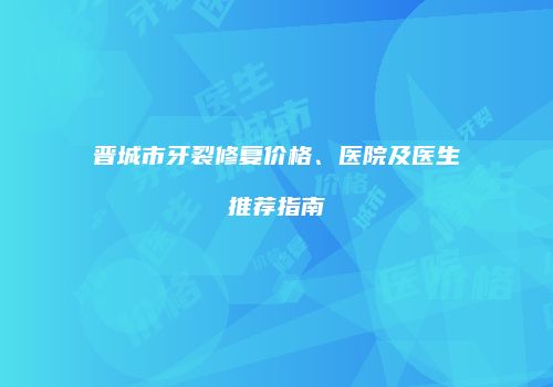 晋城市牙裂修复价格、医院及医生推荐指南