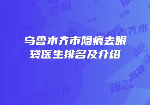 乌鲁木齐市隐痕去眼袋医生排名及介绍