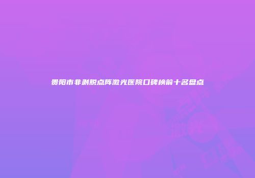 贵阳市非剥脱点阵激光医院口碑榜前十名盘点