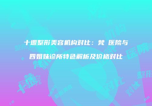 十堰整形美容机构对比：梵媞医院与四姐妹诊所特色解析及价格对比