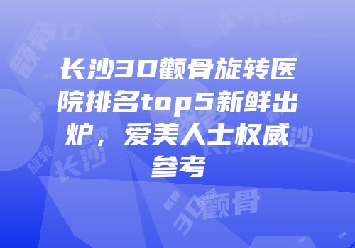 长沙3D颧骨旋转医院排名top5新鲜出炉，爱美人士权威参考
