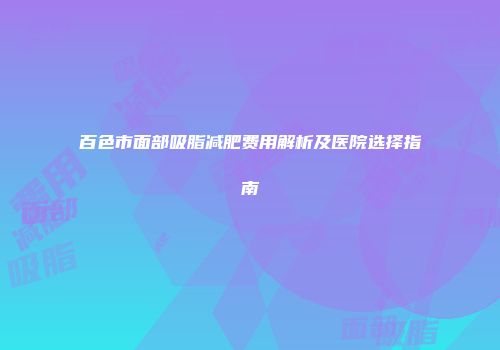 百色市面部吸脂减肥费用解析及医院选择指南