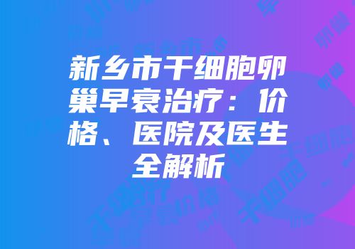 新乡市干细胞卵巢早衰治疗：价格、医院及医生全解析