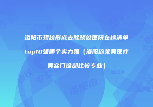 洛阳市颈纹形成去除颈纹医院在榜清单top10强哪个实力强（洛阳缔莱美医疗美容门诊部比较专业）