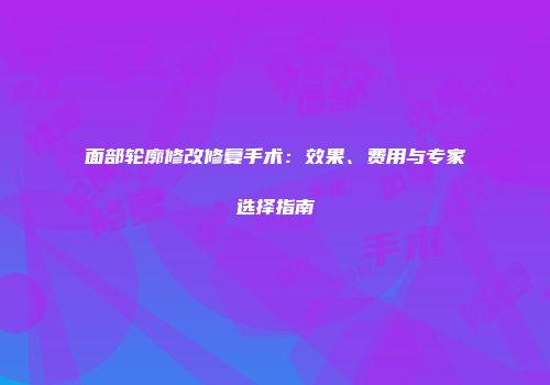 面部轮廓修改修复手术：效果、费用与专家选择指南