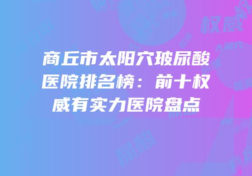 商丘市太阳穴玻尿酸医院排名榜：前十权威有实力医院盘点