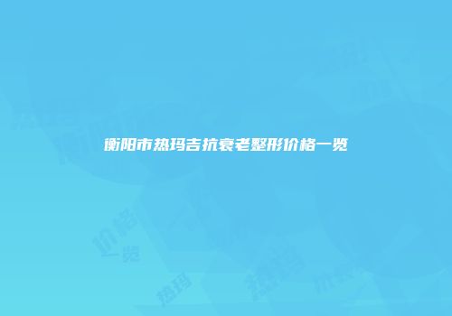 衡阳市热玛吉抗衰老整形价格一览