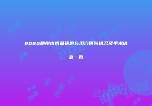 2025随州市微晶瓷填充泪沟医院排名及手术信息一览
