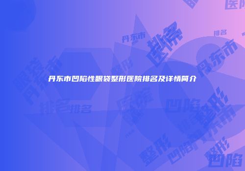 丹东市凹陷性眼袋整形医院排名及详情简介