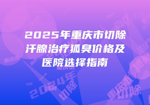2025年重庆市切除汗腺治疗狐臭价格及医院选择指南