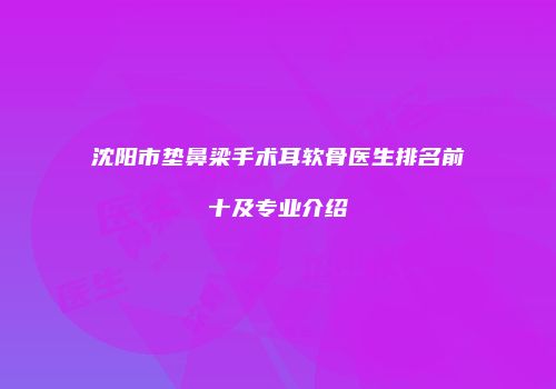 沈阳市垫鼻梁手术耳软骨医生排名前十及专业介绍