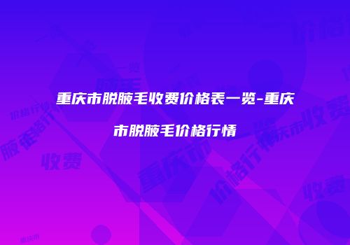 重庆市脱腋毛收费价格表一览-重庆市脱腋毛价格行情
