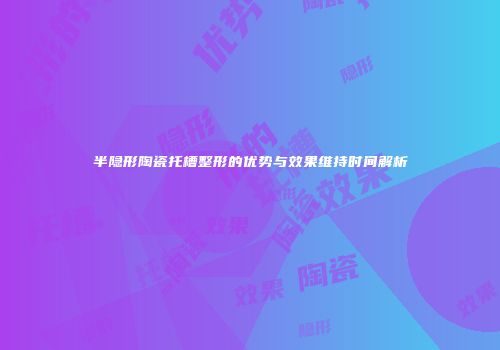 半隐形陶瓷托槽整形的优势与效果维持时间解析