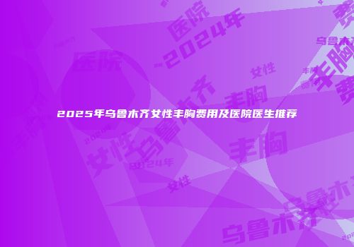2025年乌鲁木齐女性丰胸费用及医院医生推荐